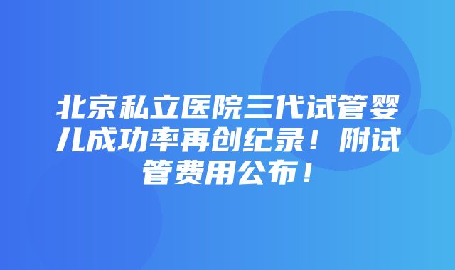 北京私立医院三代试管婴儿成功率再创纪录！附试管费用公布！