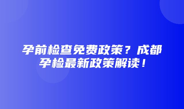 孕前检查免费政策？成都孕检最新政策解读！