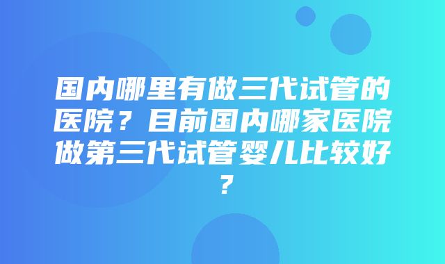 国内哪里有做三代试管的医院？目前国内哪家医院做第三代试管婴儿比较好？