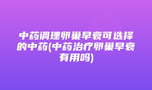 中药调理卵巢早衰可选择的中药(中药治疗卵巢早衰有用吗)