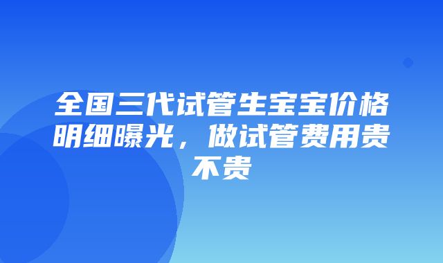 全国三代试管生宝宝价格明细曝光，做试管费用贵不贵