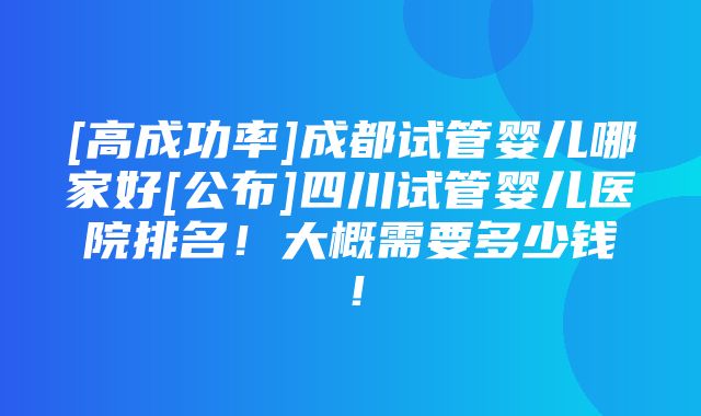 [高成功率]成都试管婴儿哪家好[公布]四川试管婴儿医院排名！大概需要多少钱！