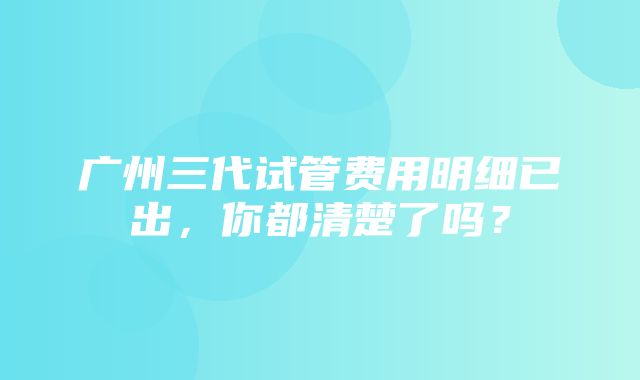 广州三代试管费用明细已出，你都清楚了吗？