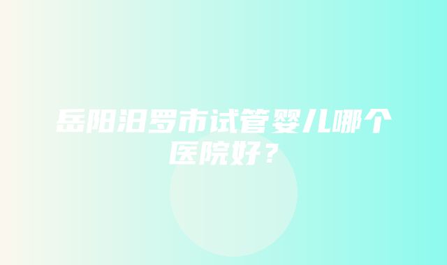 岳阳汨罗市试管婴儿哪个医院好？