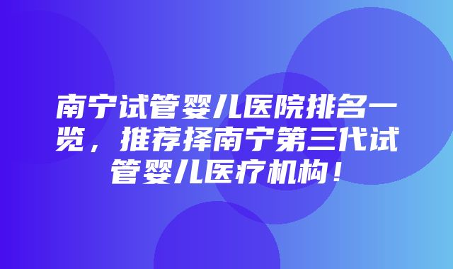 南宁试管婴儿医院排名一览，推荐择南宁第三代试管婴儿医疗机构！