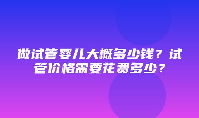 做试管婴儿大概多少钱？试管价格需要花费多少？