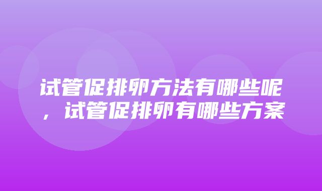 试管促排卵方法有哪些呢，试管促排卵有哪些方案