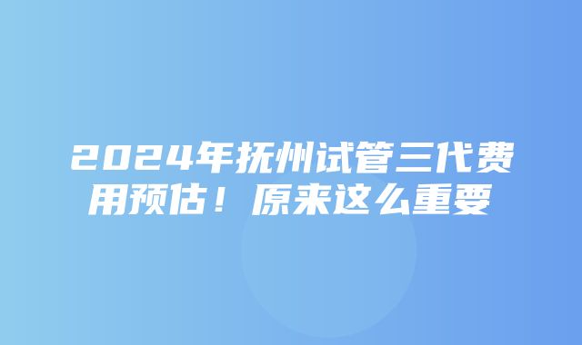 2024年抚州试管三代费用预估！原来这么重要