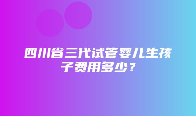 四川省三代试管婴儿生孩子费用多少？