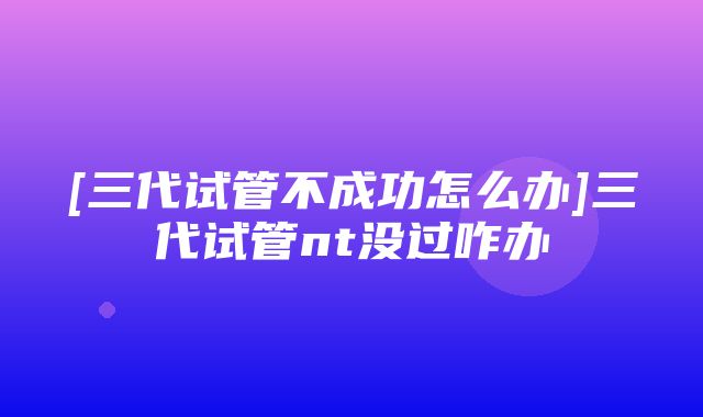 [三代试管不成功怎么办]三代试管nt没过咋办