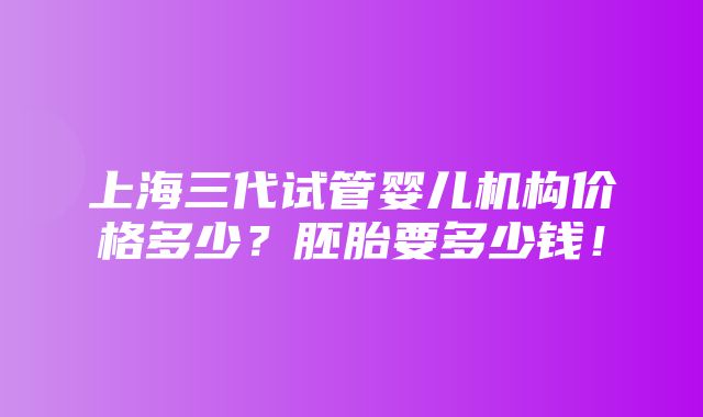 上海三代试管婴儿机构价格多少？胚胎要多少钱！