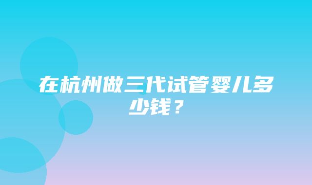 在杭州做三代试管婴儿多少钱？