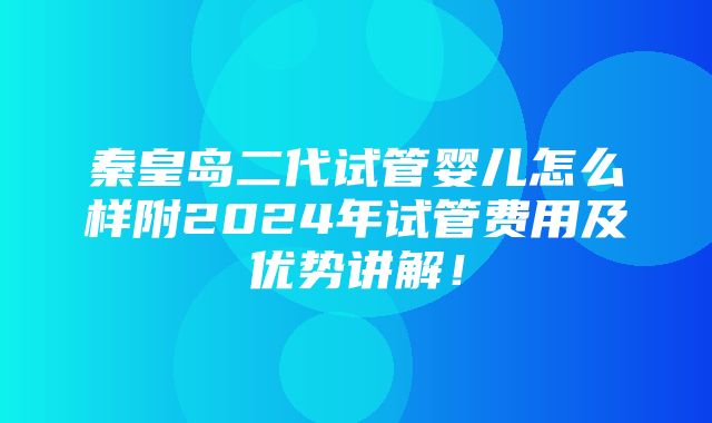 秦皇岛二代试管婴儿怎么样附2024年试管费用及优势讲解！