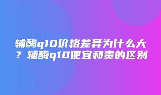 辅酶q10价格差异为什么大？辅酶q10便宜和贵的区别