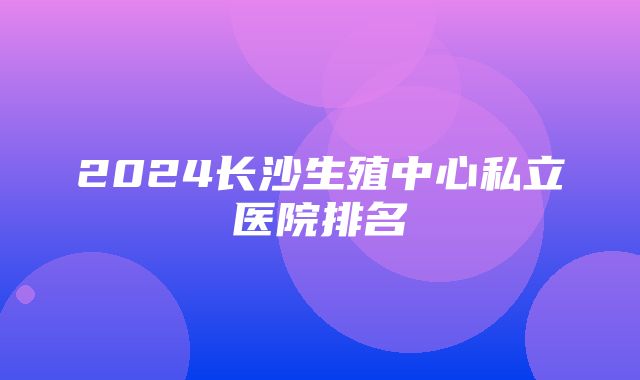 2024长沙生殖中心私立医院排名