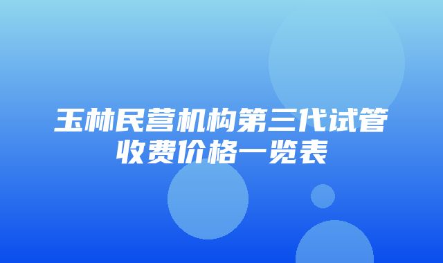 玉林民营机构第三代试管收费价格一览表