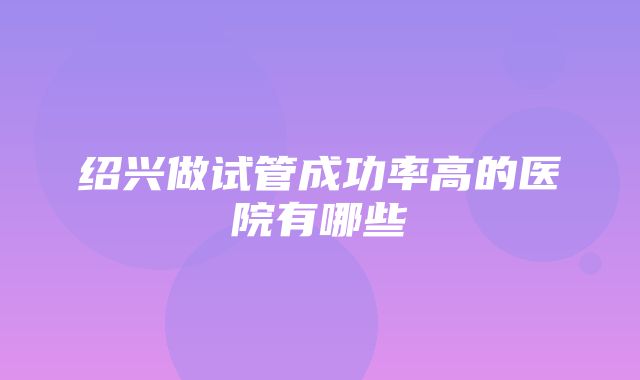 绍兴做试管成功率高的医院有哪些