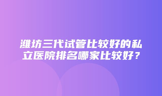 潍坊三代试管比较好的私立医院排名哪家比较好？