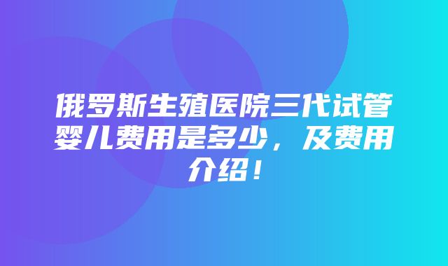 俄罗斯生殖医院三代试管婴儿费用是多少，及费用介绍！