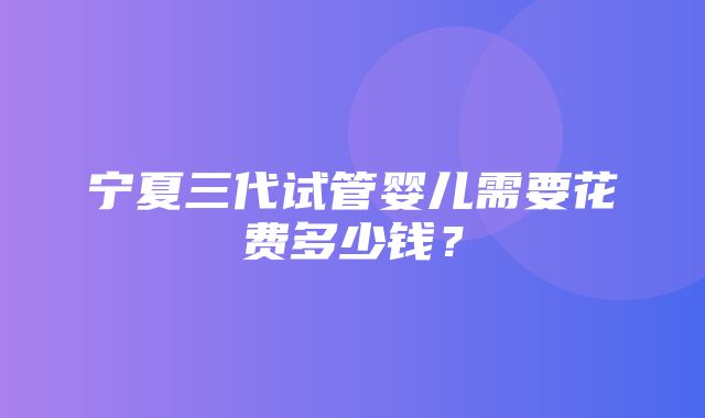 宁夏三代试管婴儿需要花费多少钱？