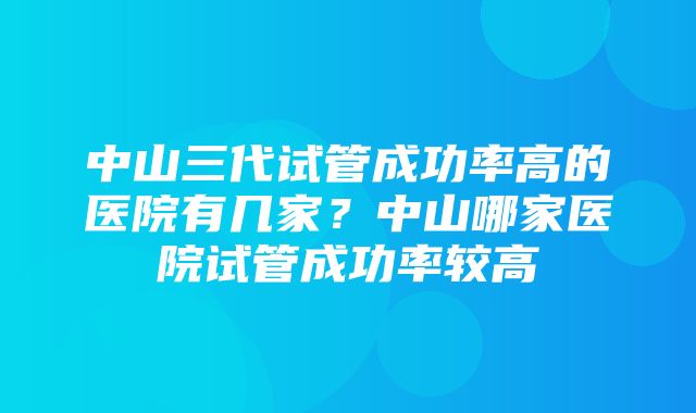 中山三代试管成功率高的医院有几家？中山哪家医院试管成功率较高