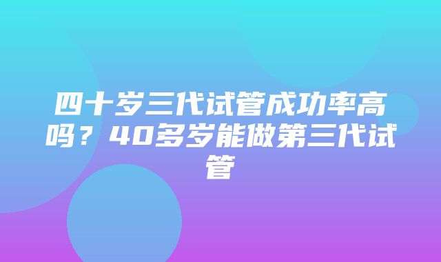 四十岁三代试管成功率高吗？40多岁能做第三代试管