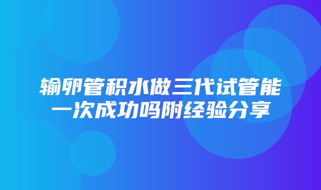 输卵管积水做三代试管能一次成功吗附经验分享