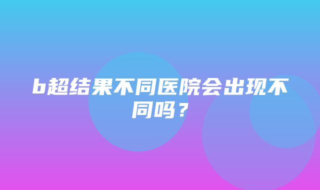 b超结果不同医院会出现不同吗？