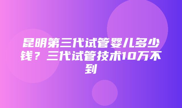 昆明第三代试管婴儿多少钱？三代试管技术10万不到