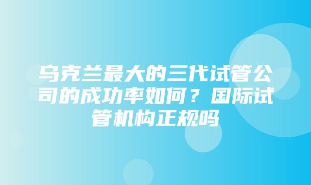 乌克兰最大的三代试管公司的成功率如何？国际试管机构正规吗