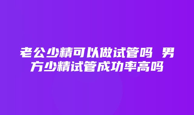 老公少精可以做试管吗 男方少精试管成功率高吗