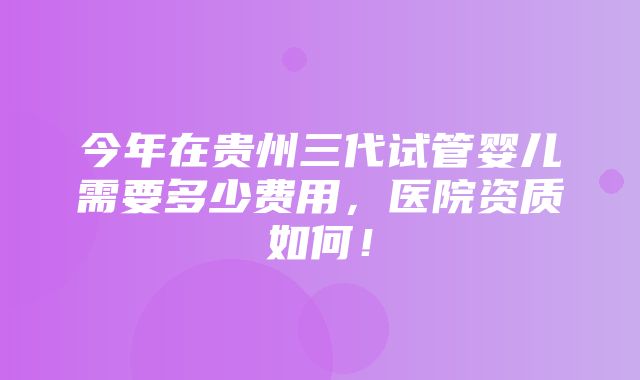 今年在贵州三代试管婴儿需要多少费用，医院资质如何！