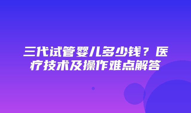 三代试管婴儿多少钱？医疗技术及操作难点解答