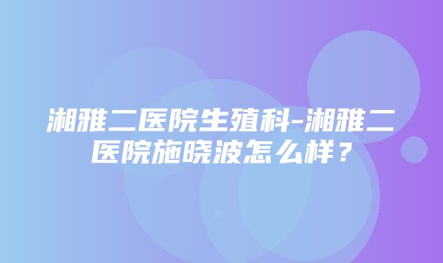 湘雅二医院生殖科-湘雅二医院施晓波怎么样？