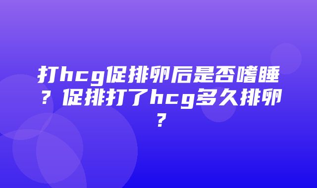 打hcg促排卵后是否嗜睡？促排打了hcg多久排卵？