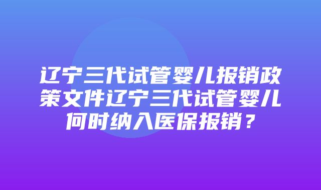 辽宁三代试管婴儿报销政策文件辽宁三代试管婴儿何时纳入医保报销？