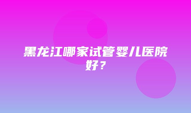 黑龙江哪家试管婴儿医院好？