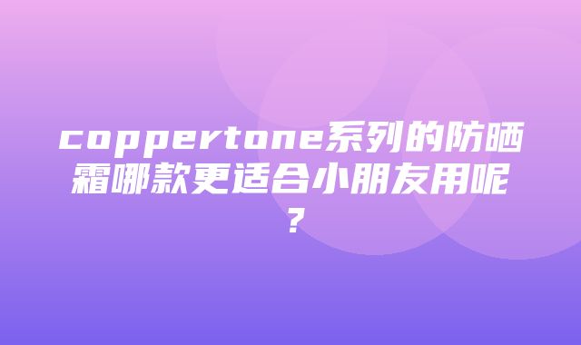 coppertone系列的防晒霜哪款更适合小朋友用呢？