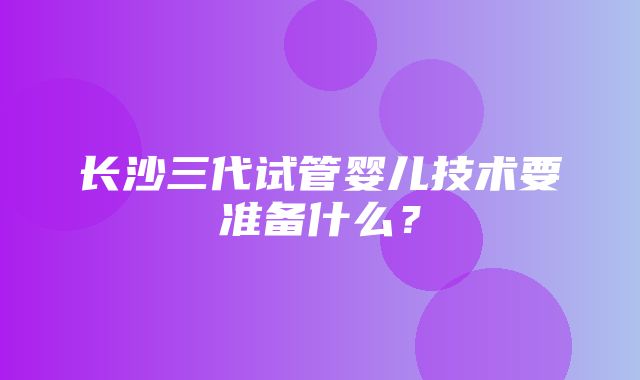 长沙三代试管婴儿技术要准备什么？