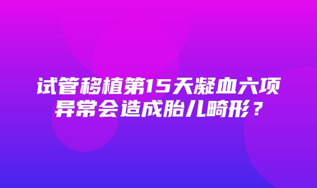 试管移植第15天凝血六项异常会造成胎儿畸形？