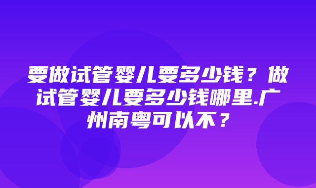 要做试管婴儿要多少钱？做试管婴儿要多少钱哪里.广州南粤可以不？