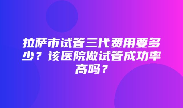 拉萨市试管三代费用要多少？该医院做试管成功率高吗？