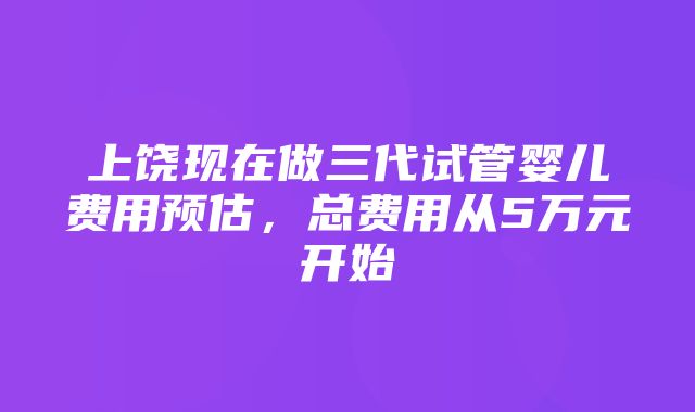 上饶现在做三代试管婴儿费用预估，总费用从5万元开始