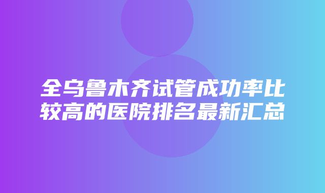 全乌鲁木齐试管成功率比较高的医院排名最新汇总