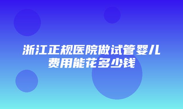 浙江正规医院做试管婴儿费用能花多少钱