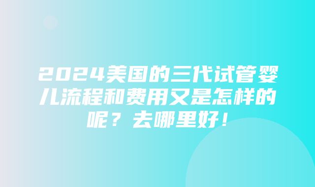 2024美国的三代试管婴儿流程和费用又是怎样的呢？去哪里好！