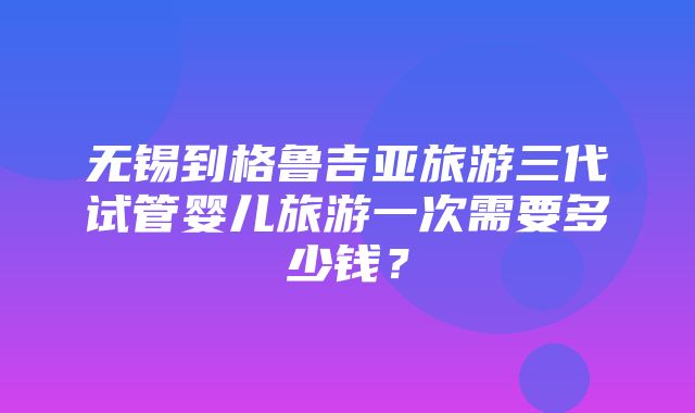 无锡到格鲁吉亚旅游三代试管婴儿旅游一次需要多少钱？