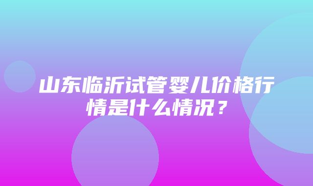 山东临沂试管婴儿价格行情是什么情况？