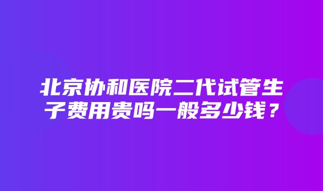 北京协和医院二代试管生子费用贵吗一般多少钱？