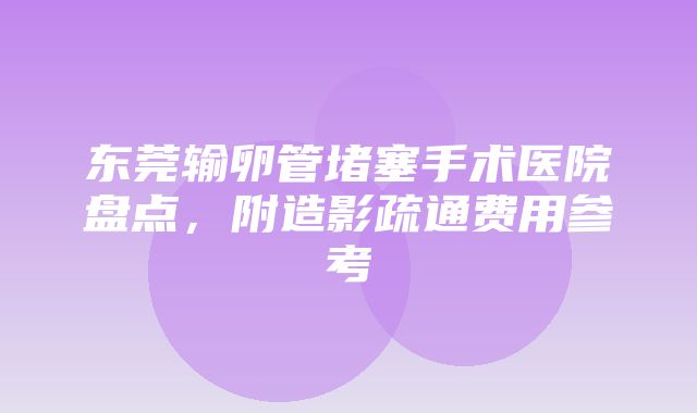 东莞输卵管堵塞手术医院盘点，附造影疏通费用参考